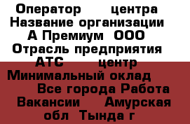 Оператор Call-центра › Название организации ­ А-Премиум, ООО › Отрасль предприятия ­ АТС, call-центр › Минимальный оклад ­ 35 000 - Все города Работа » Вакансии   . Амурская обл.,Тында г.